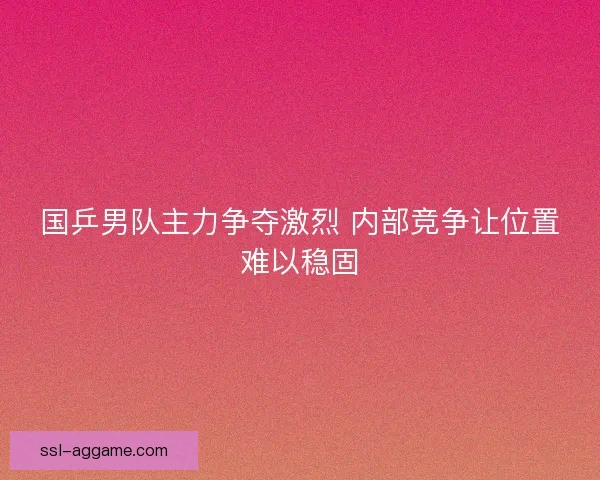 国乒男队主力争夺激烈 内部竞争让位置难以稳固