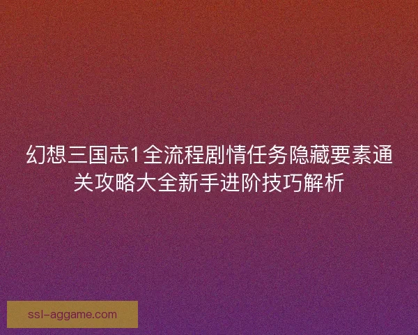 幻想三国志1全流程剧情任务隐藏要素通关攻略大全新手进阶技巧解析