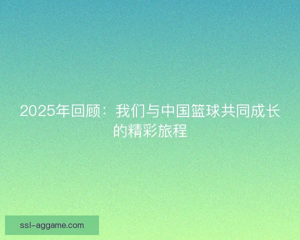 2025年回顾：我们与中国篮球共同成长的精彩旅程